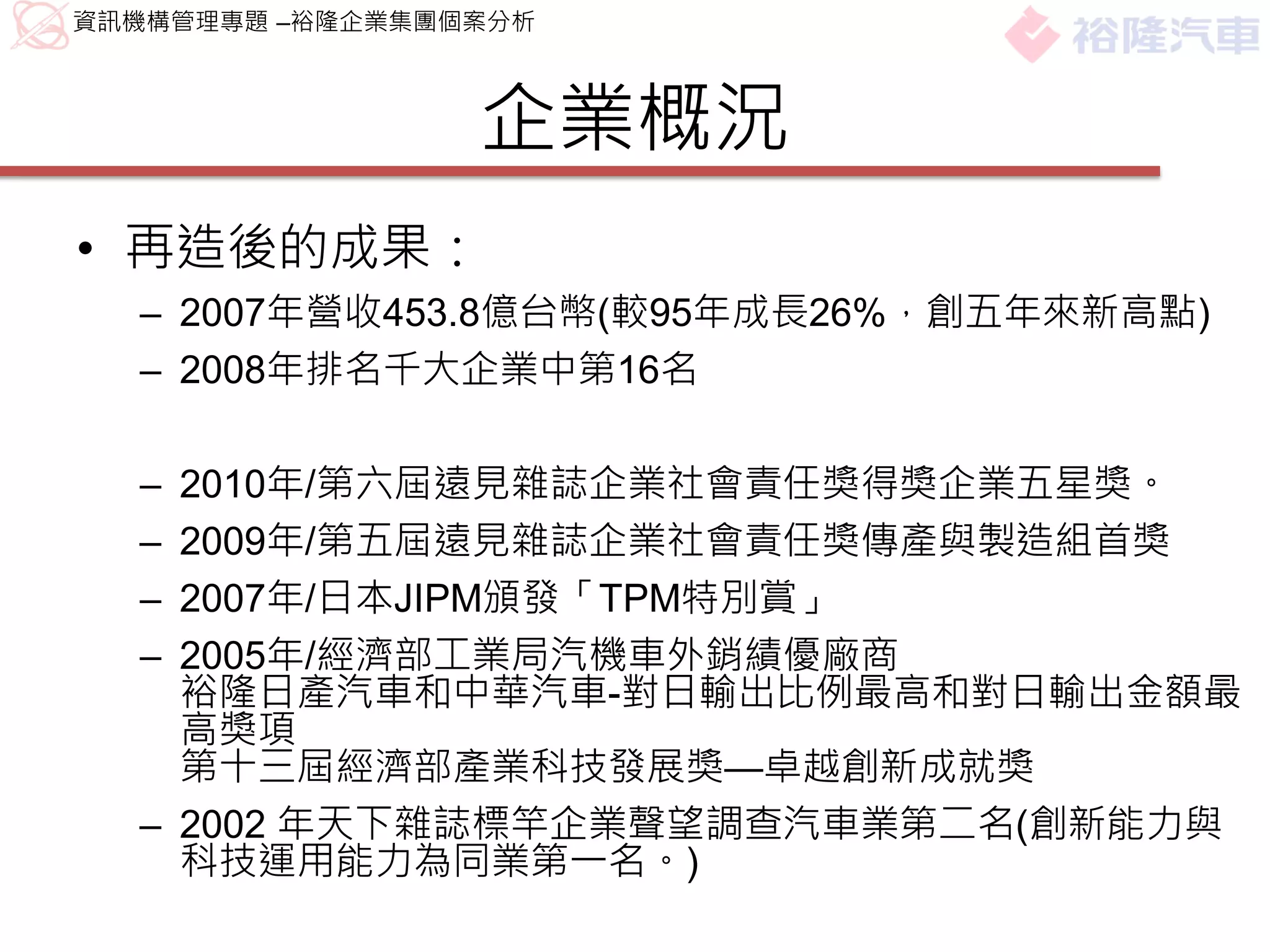 資訊機構管理專題 –裕隆企業集團個案分析



                 企業概況
• 再造後的成果：
  – 2007年營收453.8億台幣(較95年成長26%，創五年來新高點)
  – 2008年排名千大企業中第16名

  – 2010年/第六屆遠見雜誌企業社會責任獎得獎企業五星獎。
  – 2009年/第五屆遠見雜誌企業社會責任獎傳產與製造組首獎
  – 2007年/日本JIPM頒發「TPM特別賞」
  – 2005年/經濟部工業局汽機車外銷績優廠商
    裕隆日產汽車和中華汽車-對日輸出比例最高和對日輸出金額最
    高獎項
    第十三屆經濟部產業科技發展獎—卓越創新成就獎
  – 2002 年天下雜誌標竿企業聲望調查汽車業第二名(創新能力與
    科技運用能力為同業第一名。)
 