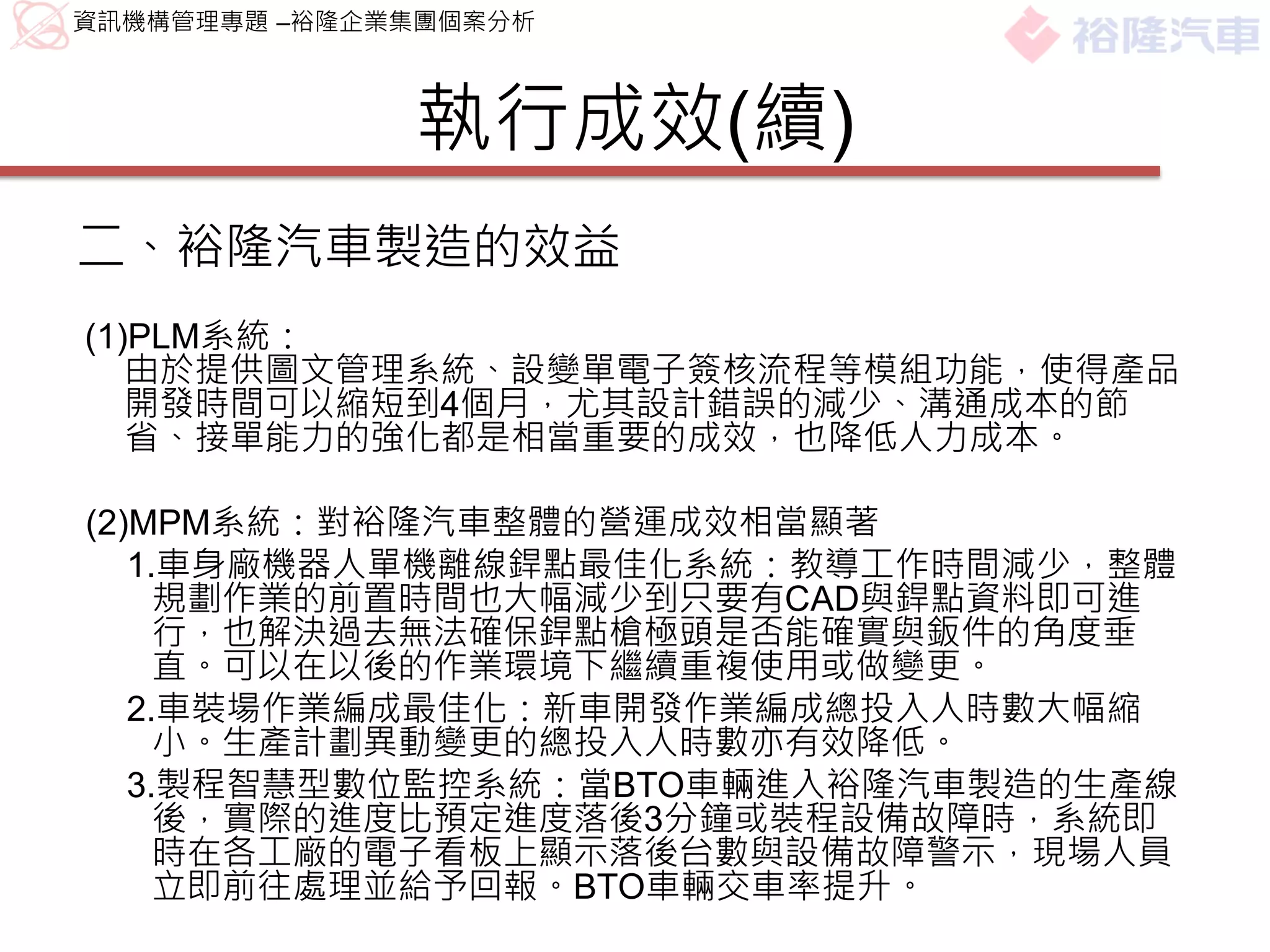 資訊機構管理專題 –裕隆企業集團個案分析



              執行成效(續)
二、裕隆汽車製造的效益
(1)PLM系統：
   由於提供圖文管理系統、設變單電子簽核流程等模組功能，使得產品
   開發時間可以縮短到4個月，尤其設計錯誤的減少、溝通成本的節
   省、接單能力的強化都是相當重要的成效，也降低人力成本。

(2)MPM系統：對裕隆汽車整體的營運成效相當顯著
   1.車身廠機器人單機離線銲點最佳化系統：教導工作時間減少，整體
     規劃作業的前置時間也大幅減少到只要有CAD與銲點資料即可進
     行，也解決過去無法確保銲點槍極頭是否能確實與鈑件的角度垂
     直。可以在以後的作業環境下繼續重複使用或做變更。
   2.車裝場作業編成最佳化：新車開發作業編成總投入人時數大幅縮
     小。生產計劃異動變更的總投入人時數亦有效降低。
   3.製程智慧型數位監控系統：當BTO車輛進入裕隆汽車製造的生產線
     後，實際的進度比預定進度落後3分鐘或裝程設備故障時，系統即
     時在各工廠的電子看板上顯示落後台數與設備故障警示，現場人員
     立即前往處理並給予回報。BTO車輛交車率提升。
 