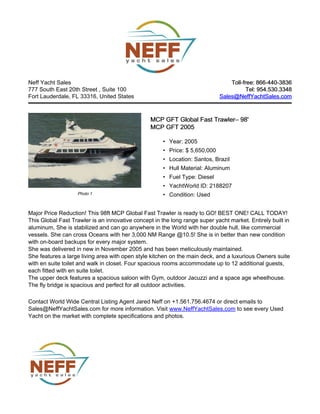 Neff Yacht Sales
777 South East 20th Street , Suite 100
Fort Lauderdale, FL 33316, United States
Toll-free: 866-440-3836Toll-free: 866-440-3836
Tel: 954.530.3348Tel: 954.530.3348
Sales@NeffYachtSales.comSales@NeffYachtSales.com
Photo 1
MCP GFT Global Fast TrawlerMCP GFT Global Fast Trawler– 98'– 98'
MCP GFT 2005MCP GFT 2005
• Year: 2005
• Price: $ 5,650,000
• Location: Santos, Brazil
• Hull Material: Aluminum
• Fuel Type: Diesel
• YachtWorld ID: 2188207
• Condition: Used
Major Price Reduction! This 98ft MCP Global Fast Trawler is ready to GO! BEST ONE! CALL TODAY!
This Global Fast Trawler is an innovative concept in the long range super yacht market. Entirely built in
aluminum, She is stabilized and can go anywhere in the World with her double hull, like commercial
vessels. She can cross Oceans with her 3,000 NM Range @10.5! She is in better than new condition
with on-board backups for every major system.
She was delivered in new in November 2005 and has been meticulously maintained.
She features a large living area with open style kitchen on the main deck, and a luxurious Owners suite
with en suite toilet and walk in closet. Four spacious rooms accommodate up to 12 additional guests,
each fitted with en suite toilet.
The upper deck features a spacious saloon with Gym, outdoor Jacuzzi and a space age wheelhouse.
The fly bridge is spacious and perfect for all outdoor activities.
Contact World Wide Central Listing Agent Jared Neff on +1.561.756.4674 or direct emails to
Sales@NeffYachtSales.com for more information. Visit www.NeffYachtSales.com to see every Used
Yacht on the market with complete specifications and photos.
 