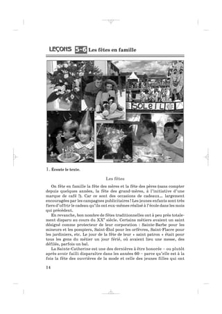 1. Écoute le texte.
Les fêtes
On fête en famille la fête des mères et la fête des pères (sans compter
depuis quelques années, la fête des grand-mères, à l’initiative d’une
marque de café !). Car ce sont des occasions de cadeaux… largement
encouragées par les campagnes publicitaires ! Les jeunes enfants sont très
fiers d’offrir le cadeau qu’ils ont eux-mêmes réalisé à l’école dans les mois
qui précèdent.
En revanche, bon nombre de fêtes traditionnelles ont à peu près totale-
ment disparu au cours du XXe
siècle. Certains métiers avaient un saint
désigné comme protecteur de leur corporation : Sainte-Barbe pour les
mineurs et les pompiers, Saint-Étol pour les orfèvres, Saint-Flacre pour
les jardiniers, etc. Le jour de la fête de leur « saint patron » était pour
tous les gens du métier un jour férié, où avaient lieu une messe, des
défilés, parfois un bal.
La Sainte-Catherine est une des dernières à être honorée – ou plutôt
après avoir failli disparaître dans les années 60 – parce qu’elle est à la
fois la fête des ouvrières de la mode et celle des jeunes filles qui ont
14
Les fêtes en famille5 65 6
_ _ _ _ _
 