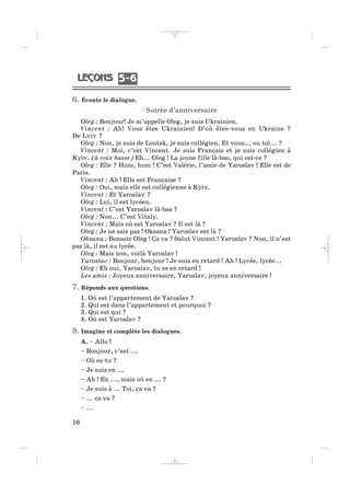 6. Écoute le dialogue.
Soirée d’anniversaire
Oleg : Bonjour! Je m’appelle Oleg, je suis Ukrainien.
Vincent : Ah! Vous êtes Ukrainien! D’où êtes-vous en Ukraine ?
De Lviv ?
Oleg : Non, je suis de Loutsk, je suis collégien. Et vous... ou toi... ?
Vincent : Moi, c’est Vincent. Je suis Français et je suis collégien à
Kyiv. (à voix basse) Eh... Oleg ! La jeune fille là-bas, qui est-ce ?
Oleg : Elle ? Hum, hum ! C’est Valérie, l’amie de Yaroslav ! Elle est de
Paris.
Vincent : Ah ! Elle est Française ?
Oleg : Oui, mais elle est collégienne à Kyiv.
Vincent : Et Yaroslav ?
Oleg : Lui, il est lycéen.
Vincent : C’est Yaroslav là-bas ?
Oleg : Non... C’est Vitaly.
Vincent : Mais où est Yaroslav ? Il est là ?
Oleg : Je ne sais pas ! Oksana ! Yaroslav est là ?
Oksana : Bonsoir Oleg ! Ça va ? Salut Vincent ! Yaroslav ? Non, il n’est
pas là, il est au lycée.
Oleg : Mais non, voilà Yaroslav !
Yaroslav : Bonjour, bonjour ! Je suis en retard ! Ah ! Lycée, lycée...
Oleg : Eh oui, Yaroslav, tu es en retard !
Les amis : Joyeux anniversaire, Yaroslav, joyeux anniversaire !
7. Réponds aux questions.
1. Où est l’appartement de Yaroslav ?
2. Qui est dans l’appartement et pourquoi ?
3. Qui est qui ?
4. Où est Yaroslav ?
8. Imagine et complète les dialogues.
A. – Allo !
– Bonjour, c’est ...
– Où es-tu ?
– Je suis en ...
– Ah ! En ..., mais où en ... ?
– Je suis à ... Toi, ça va ?
– ... ça va ?
– ...
16
5 65 6
_ _ _ _ _
 