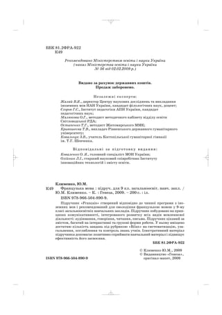 ББК 81.2ФРА 922
К49
Рекомендовано Міністерством освіти і науки України
(наказ Міністерства освіти і науки України
№ 56 від 02.02.2009 р.)
Видано за рахунок державних коштів.
Продаж заборонено.
Незалежні експерти:
Жалай В.Я., директор Центру наукових досліджень та викладання
іноземних мов НАН України, кандидат філологічних наук, доцент;
Єгоров Г.С., Інститут педагогіки АПН України, кандидат
педагогічних наук;
Малюкова О.Г., методист методичного кабінету відділу освіти
Світловодської РДА;
Остапенко Т.Г., методист Житомирського ММК;
Кривошеєва Т.В., викладач Рівненського державного гуманітарного
університету;
Ковальчук З.В., учитель Костопільської гуманітарної гімназії
ім. Т.Г. Шевченка.
Відповідальні за підготовку видання:
Коваленко О. Я., головний спеціаліст МОН України;
Олійник Л.І., старший науковий співробітник Інституту
інноваційних технологій і змісту освіти.
Клименко, Ю.М.
Французька мова : підруч. для 9 кл. загальноосвіт. навч. закл. /
Ю.М. Клименко. – К. : Генеза, 2009. – 200 с. : іл.
ISBN 978 966 504 890 9.
Підручник «Français» створений відповідно до чинної програми з іно
земних мов і рекомендований для оволодіння французькою мовою у 9 му
класі загальноосвітніх навчальних закладів. Підручник побудовано на прин
ципах комунікативності, інтегрованого розвитку всіх видів мовленнєвої
діяльності: аудіювання, говоріння, читання, письма. Підручник цікавий за
змістом, багатий на інтерактивні та групові форми роботи. У ньому вміщено
достатню кількість завдань під рубрикою «Bilan» на систематизацію, уза
гальнення, поглиблення та контроль знань учнів. Ілюстративний матеріал
підручника допомагає позитивно сприймати навчальний матеріал і підвищує
ефективність його засвоєння.
ББК 81.2ФРА 922
© Клименко Ю.М., 2009
© Видавництво «Генеза»,
ISBN 978 966 504 890 9 оригінал макет, 2009
К49
_ _ _ _ _
 