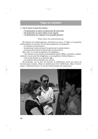 1. Lis le texte et joue les scènes :
– Tu présentes ta mère au directeur de ton école.
– Tu présentes ta sœur aînée à ton copain.
– Tu présentes tes copains à tes grands-parents.
Pour faire les présentations
En faisant les présentations, attention au sexe, à l’âge, à la position
hiérarchique ou sociale. D’une façon générale on présente :
– un homme à une femme ;
– la personne la plus jeune à la personne la moins jeune ;
– le moins élevé dans la hiérarchie au plus élevé.
Bien sûr, il y a des exceptions. On présente :
– une femme à une haute personnalité (chef d’État, ministre, ambas-
sadeur), à une autorité religieuse, à un supérieur hiérarchique… ;
– une jeune femme à un homme âgé ;
– un membre de sa famille aux autres.
En principe, sur le lieu de travail, la différence entre les sexes ne
devrait plus exister. Mais la réalité peut être différente. Dans l’entre-
prise, l’administration, le niveau hiérarchique est important.
26
Pages de civilisation
_ _ _ _ _
 