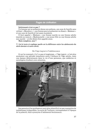 Intéressant n’est-ce pas ?
Un homme qui se présente donne son prénom, son nom de famille sans
utiliser « Monsieur » ; une femme peut se présenter en disant « Madame »
et son nom de famille (c’est assez mondain).
Il faut appeler « Madame » une femme mariée ou une femme adulte
(mariée ou non) et « Mademoiselle » une jeune fille ou une femme adulte
non mariée – si elle désire être appelée ainsi.
Mais complexe, non ?
2. Lis le texte et explique quelle est la différence entre les adolescents du
siècle dernier et notre siècle.
De l’âge ingrat à l’adolescence
Ce qu’on nommait, il n’y a pas si longtemps, « l’âge ingrat » n’est plus
seulement une période transitoire entre l’enfance et l’âge adulte, mais
une époque déterminante dans la vie d’une personne, que médecins et
sociologues étudient avec attention.
27
Pages de civilisation
Les parents et les professeurs sont plus attentifs à ne pas commettre de
maladresses irréparables. La sorte de l’enfance, correspondant à l’époque
de la puberté, était synonyme d’adolescent boutonneux.
_ _ _ _ _
 