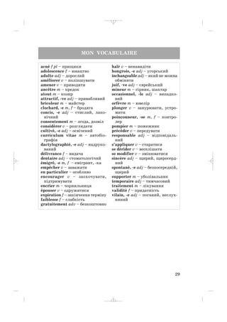 29
acné f pl – прищики
adolescence f – юнацтво
adulte adj – дорослий
améliorer v – поліпшувати
amener v – приводити
ancêtre m – предок
atout m – козир
attractif, -ve adj – привабливий
bricoleur m – майстер
clochard, -e m, f – бродяга
concis, -e adj – стислий, лако
нічний
consentement m – згода, дозвіл
considérer v – розглядати
cultivé, -e adj – освічений
curriculum vitae m – автобіо
графія
dactylographié, -e adj – надруко
ваний
délivrance f – видача
dentaire adj – стоматологічнй
émigré, -e m, f – емігрант, ка
empêcher v – заважати
en particulier – особливо
encourager v – заохочувати,
підтримувати
encrier m – чорнильниця
épouser v – одружитися
expiration f – закінчення терміну
faiblesse f – cлабкість
gratuitement adv – безкоштовно
haïr v – ненавидіти
hongrois, -e adj – угорський
inchangeable adj – який не можна
обміняти
juif, -ve adj – єврейський
mineur m – гірник, шахтар
occasionnel, -le adj – випадко
вий
orfèvre m – ювелір
plonger v – занурювати, устро
мити
poinçonneur, -se m, f – контро
лер
pompier m – пожежник
précéder v – передувати
responsable adj – відповідаль
ний
s’appliquer v – старатися
se dérider v – веселішати
se modifier v – змінюватися
sincère adj – щирий, щиросерд
ний
spontané, -e adj – безпосередній,
щирий
supporter m – уболівальник
temporaire adj – тимчасовий
traitement m – лікування
validité f – придатність
vilain, -e adj – поганий, неслух
няний
MON VOCABULAIRE
_ _ _ _ _
 