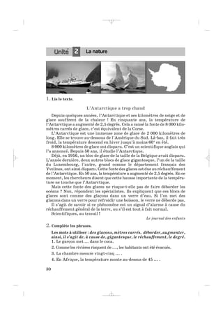 1. Lis le texte.
L’Antarctique a trop chaud
Depuis quelques années, l’Antarctique et ses kilomètres de neige et de
glace souffrent de la chaleur ! En cinquante ans, la température de
l’Antarctique a augmenté de 2,5 degrés. Cela a causé la fonte de 8 000 kilo-
mètres carrés de glace, c’est équivalent de la Corse.
L’Antarctique est une immense zone de glace de 2 000 kilomètres de
long. Elle se trouve au-dessous de l’Amérique du Sud. Là-bas, il fait très
froid, la température descend en hiver jusqu’à moins 60° en été.
8 000 kilomètres de glace ont disparu. C’est un scientifique anglais qui
l’a annoncé. Depuis 50 ans, il étudie l’Antarctique.
Déjà, en 1956, un bloc de glace de la taille de la Belgique avait disparu.
L’année dernière, deux autres blocs de glace gigantesque, l’un de la taille
du Luxembourg, l’autre, grand comme le département français des
Yvelines, ont ainsi disparu. Cette fonte des glaces est due au réchauffement
de l’Antarctique. En 50 ans, la température a augmenté de 2,5 degrés. En ce
moment, les chercheurs disent que cette hausse importante de la tempéra-
ture ne touche que l’Antarctique.
Mais cette fonte des glaces ne risque-t-elle pas de faire déborder les
océans ? Non, répondent les spécialistes. Ils expliquent que ces blocs de
glaces sont comme des glaçons dans un verre d’eau. Si l’on met des
glaçons dans un verre pour refroidir une boisson, le verre ne déborde pas.
Il s’agit de savoir si ce phénomène est un signal d’alarme à cause du
réchauffement général de la terre, ou s’il est tout à fait normal.
Scientifiques, au travail !
Le journal des enfants
2. Complète les phrases.
Les mots à utiliser : des glaçons, mètres carrés, déborder, augmenter,
ainsi, il s’agit de, à cause de, gigantesque, le réchauffement, le degré.
1. Le garçon met ... dans le coca.
2. Comme les rivières risquent de ..., les habitants ont été évacués.
3. La chambre mesure vingt-cinq ... .
4. En Afrique, la température monte au-dessus de 45 ... .
30
2 La nature
_ _ _ _ _
 