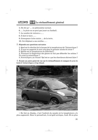 Le réchauffement général1 21 2
31
5. On dit qu’ ... un phénomène normal.
6. ... la pluie on ne peut pas jouer au football.
7. Le nombre de voiture a ... .
8. Il doit le faire ... .
9. Greenpeace lutte contre ... de la terre.
10. Cet éléphant a ses oreilles ... .
3. Réponds aux questions suivantes
1. Quel est le résultat de la hausse de la température de l’Antarctique ?
2. À quoi se rapporte le mot cela dans le premier alinéa du texte ?
3. Quelle est la température du Pôle Sud ?
4. Pourquoi la disparition des glaces ne fait pas déborder les océans ?
Tu crois ce scientifique ?
5. Scientifiques, au travail ! Qu’est-ce que les chercheurs doivent faire ?
4. Écoute un autre point de vue sur le réchauffement et compare le avec le
texte L’Antarctique a trop chaud.
– En fait en Alaska, c’est l’endroit du monde où la température a le
plus augmenté. Donc le permafrost, le sol gelé arctique, fond. Et en plus
_ _ _ _ _
 