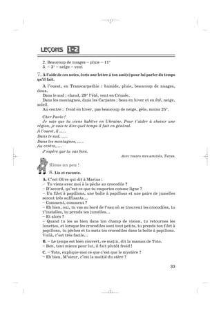 1 21 2
33
2. Beaucoup de nuages – pluie – 11°
3. – 3° – neige – vent
7.À l’aide de ces notes, écris une lettre à ton ami(e) pour lui parler du temps
qu’il fait.
À l’ouest, en Transcarpathie : humide, pluie, beaucoup de nuages,
doux.
Dans le sud : chaud, 29° l’été, vent en Crimée.
Dans les montagnes, dans les Carpates : beau en hiver et en été, neige,
soleil.
Au centre : froid en hiver, pas beaucoup de neige, gèle, moins 25°.
Cher Pavlo !
Je sais que tu viens habiter en Ukraine. Pour t’aider à choisir une
région, je vais te dire quel temps il fait en général.
À l’ouest, il ... .
Dans le sud, ... .
Dans les montagnes, ... .
Au centre, ...
J’espère que tu vas bien.
Avec toutes mes amitiés, Taras.
Rions un peu !
8. Lis et raconte.
A. C’est Olive qui dit à Marius :
– Tu viens avec moi à la pêche au crocodile ?
– D’accord, qu’est-ce que tu emportes comme ligne ?
– Un filet à papillons, une boîte à papillons et une paire de jumelles
seront très suffisants...
– Comment, comment ?
– Eh bien, oui, tu vas au bord de l’eau où se trouvent les crocodiles, tu
t’installes, tu prends tes jumelles...
– Et alors ?
– Quand tu les as bien dans ton champ de vision, tu retournes les
lunettes, et lorsque les crocodiles sont tout petits, tu prends ton filet à
papillons, tu pêches et tu mets tes crocodiles dans la boîte à papillons.
Voilà, c’est très facile...
B. – Le temps est bien couvert, ce matin, dit la maman de Toto.
– Bon, tant mieux pour lui, il fait plutôt froid !
C. – Toto, explique-moi ce que c’est que le mystère ?
– Eh bien, M’sieur, c’est la moitié du stère ?
_ _ _ _ _
 