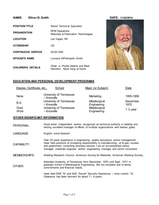 NAME: Oliver D. Smith DATE: 11/24/2014 
POSITION TITLE Senior Technical Specialist 
Page 1 of 5 
ORGANIZATION 
RPM Operations 
Materials & Fabrication Technologies 
LOCATION Las Vegas, NV 
CITIZENSHIP US 
CONTINUOUS SERVICE 05-02-1992 
SPOUSE'S NAME Lucrezia DiPietropolo Smith 
CHILDREN'S DETAILS 
Oliver Jr, Phyllis Helene and Mark 
Hamilton. None living at home. 
EDUCATION AND PERSONAL DEVELOPMENT PROGRAMS 
Degree, Certificate, etc., School Major (or Subject) Date 
None 
University of Tennessee 
– Knoxville 
Marketing 1955-1958 
B.S. 
University of Tennessee 
– Knoxville 
Metallurgical 
Engineering 
December, 
1970 
Grad 
Work 
University of Tennessee 
– Knoxville 
Metallurgical 
Engineering 
1 ½ year 
OTHER SIGNIFICANT INFORMATION 
PERSONAL: Good writer, independent worker, recognized as technical authority in welding and 
testing, excellent manager of efforts of multiple organizations with diverse goals. 
LANGUAGE English, some Spanish 
CAPABILITY: 
Over 25 years experience in engineering, quality assurance, senior management. 
Have held positions of increasing responsibility in manufacturing, oil & gas, nuclear, 
and government consulting business sectors. I am an accomplished senior 
manager, materials engineer, author, engineering manager and senior consultant. 
MEMBERSHIPS: Welding Research Council, American Society for Materials, American Welding Society, 
OTHER: 
Attended University of Tennessee from December, 1970 until Sept., 1971 in 
graduate school in Metallurgical Engineering. Did not complete due to family 
commitments and financial needs. 
Have held DOE “Q” and DoD “Secret” Security Clearances – none current. “Q: 
Clearance has been dormant for about 7 – 8 years. 
 