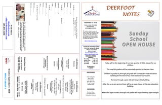 DEERFOOTDEERFOOTDEERFOOTDEERFOOT
NOTESNOTESNOTESNOTES
September 8, 2019
GreetersSeptember8,2019
IMPACTGROUP2
WELCOME TO THE
DEERFOOT
CONGREGATION
We want to extend a warm wel-
come to any guests that have come
our way today. We hope that you
enjoy our worship. If you have
any thoughts or questions about
any part of our services, feel free
to contact the elders at:
elders@deerfootcoc.com
CHURCH INFORMATION
5348 Old Springville Road
Pinson, AL 35126
205-833-1400
www.deerfootcoc.com
office@deerfootcoc.com
SERVICE TIMES
Sundays:
Worship 8:15 AM
Bible Class 9:30 AM
Worship 10:30 AM
Worship 5:00 PM
Wednesdays:
7:00 PM
SHEPHERDS
John Gallagher
Rick Glass
Sol Godwin
Skip McCurry
Doug Scruggs
Darnell Self
MINISTERS
Richard Harp
Tim Shoemaker
Johnathan Johnson
StrongerResourcesinChrist:HisBlood
Scripture:Ephesians1:7-10
InHisB____________WehaveR__________________.
Ephesians___:___a
Romans___:___-___
Hebrews___:___-___
InHisB____________WehaveF__________________.
Ephesians___:___b
Matthew___:___-___
1John___:___
InHisB______________WehaveG_________________.
Ephesians___:___c-___
Genesis___:___-___
1Peter___:___-___
InHisBloodWehaveUnity
Ephesians___:___
Ephesians___:___-___
10:30AMService
Welcome
782WorthyArtThou
225HeavenHoldsAlltoMe
215HearMeWhenICall
OpeningPrayer
RobertJeffery
764WhenWeMeetinSweetCommunion
LordSupper/Offering
BobCarter
316InHeavenThey’reSinging
213HeGaveMeaSong
ScriptureReading
LarryLocklear
Sermon
744WhatWillYourAnswerBe?
————————————————————
5:00PMService
OpeningPrayer
DonYoung
Lord’sSupper/Offering
ChadKey
DOMforSeptember
Dykes,Gunn,Hayes
BusDrivers
September8SteveMaynard332-0981
September15JamesMorris515-5644
WEBSITE
deerfootcoc.com
office@deerfootcoc.com
205-833-1400
8:00AMService
Welcome
OpeningPrayer
DarnellSelf
LordSupper/Offering
RustyAllen
ScriptureReading
JackSelf
Sermon
BaptismalGarmentsfor
September
ConnieScruggs
EldersDownFront
8:15AMSolGodwin
10:30AMRickGlass
5:00PMJohnGallagher
Ourweeklyshow,Plant&Water,isnowavailable.
YoucanwatchRichardandJohnathanevery
WednesdayonourChurchofChristFacebookpage.
Youcanwatchorlistentotheshowonyoursmart
phone,tablet,orcomputer.
Today will be the beginning of our new quarter of Bible classes for our
children.
The new 6th graders will be promoted upstairs to the teen class.
Children in grades K4 through 5th grade will come to the new education
building for the start of our new rotational curriculum.
Nursery through 3 year olds will stay in this building.
After the 10:30 am service there will be an open house in the new education
building.
Wee Folks (ages nursery through 2nd grade) will begin meeting again tonight.
 