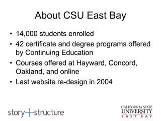 About CSU East Bay
• 14,000 students enrolled
• 42 certificate and degree programs offered
by Continuing Education
• Courses offered at Hayward, Concord,
Oakland, and online
• Last website re-design in 2004
 