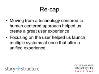 Re-cap
• Moving from a technology centered to
human centered approach helped us
create a great user experience
• Focusing on the user helped us launch
multiple systems at once that offer a
unified experience
 