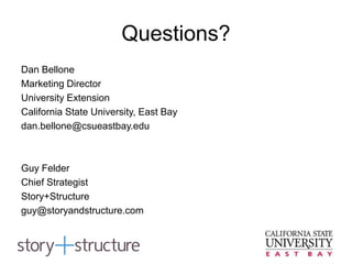 Questions?
Dan Bellone
Marketing Director
University Extension
California State University, East Bay
dan.bellone@csueastbay.edu
Guy Felder
Chief Strategist
Story+Structure
guy@storyandstructure.com
 