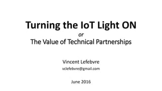 Turning the IoT Light ON
or
The Value of Technical Partnerships
Vincent Lefebvre
vclefebvre@gmail.com
June 2016
 