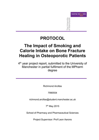 PROTOCOL
The Impact of Smoking and
Calorie Intake on Bone Fracture
Healing in Osteoporotic Patients
4th
year project report, submitted to the University of
Manchester in partial fulfilment of the MPharm
degree
Richmond Arcillas
7990554
richmond.arcillas@student.manchester.ac.uk
7th
May 2015
School of Pharmacy and Pharmaceutical Sciences
Project Supervisor: Prof Leon Aarons
 