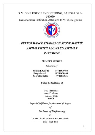 i
R.V. COLLEGE OF ENGINEERING, BANGALORE-
560059
(Autonomous Institution Affiliated to VTU, Belgaum)
PERFORMANCE STUDIES ON STONE MATRIX
ASPHALT WITH RECYCLED ASPHALT
PAVEMENT
PROJECT REPORT
Submitted by
Swathi L Gowda 1RV10CV033
Deepashree S 1RV11CV400
Souradip Datta 1RV10CV036
Under the Guidance of
Mr. Varuna M
Asst. Professor
Dept. of Civil,
RVCE
in partial fulfilment for the award of degree
of
Bachelor of Engineering
IN
DEPARTMENT OF CIVIL ENGINEERING
JAN – MAY 2014
 