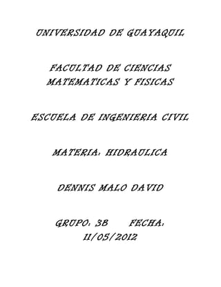 UNIVERSIDAD DE GUAYAQUIL
FACULTAD DE CIENCIAS
MATEMATICAS Y FISICAS
ESCUELA DE INGENIERIA CIVIL
MATERIA: HIDRAULICA
DENNIS MALO DAVID
GRUPO: 3B FECHA:
11/05/2012
 