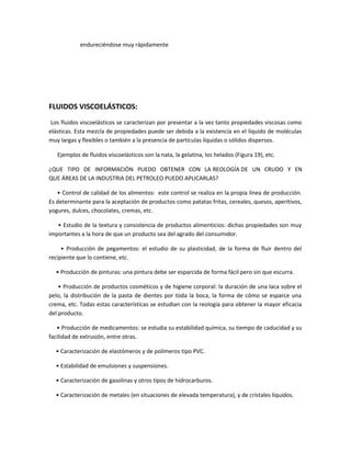 endureciéndose muy rápidamente
FLUIDOS VISCOELÁSTICOS:
Los fluidos viscoelásticos se caracterizan por presentar a la vez tanto propiedades viscosas como
elásticas. Esta mezcla de propiedades puede ser debida a la existencia en el líquido de moléculas
muy largas y flexibles o también a la presencia de partículas líquidas o sólidos dispersos.
Ejemplos de fluidos viscoelásticos son la nata, la gelatina, los helados (Figura 19), etc.
¿QUE TIPO DE INFORMACIÓN PUEDO OBTENER CON LA REOLOGÍA DE UN CRUDO Y EN
QUE ÁREAS DE LA INDUSTRIA DEL PETROLEO PUEDO APLICARLAS?
• Control de calidad de los alimentos: este control se realiza en la propia línea de producción.
Es determinante para la aceptación de productos como patatas fritas, cereales, quesos, aperitivos,
yogures, dulces, chocolates, cremas, etc.
• Estudio de la textura y consistencia de productos alimenticios: dichas propiedades son muy
importantes a la hora de que un producto sea del agrado del consumidor.
• Producción de pegamentos: el estudio de su plasticidad, de la forma de fluir dentro del
recipiente que lo contiene, etc.
• Producción de pinturas: una pintura debe ser esparcida de forma fácil pero sin que escurra.
• Producción de productos cosméticos y de higiene corporal: la duración de una laca sobre el
pelo, la distribución de la pasta de dientes por toda la boca, la forma de cómo se esparce una
crema, etc. Todas estas características se estudian con la reología para obtener la mayor eficacia
del producto.
• Producción de medicamentos: se estudia su estabilidad química, su tiempo de caducidad y su
facilidad de extrusión, entre otras.
• Caracterización de elastómeros y de polímeros tipo PVC.
• Estabilidad de emulsiones y suspensiones.
• Caracterización de gasolinas y otros tipos de hidrocarburos.
• Caracterización de metales (en situaciones de elevada temperatura), y de cristales líquidos.
 