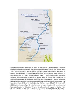 El objetivo principal fue servir como vía fluvial de comunicación y transporte entre Castilla y el
Cantábrico (Santiago Ibarlucea et al, 2005; Consorcio para la Gestión Turística del Canal de Castilla,
2007). Su trazado tiene 207 km. de longitud que transcurren en gran parte por la provincia de
Palencia, adopta forma de “Y” invertida y está constituido por tres ramales: Norte, Campos y Sur
(Santiago Ibarlucea et al, 2005; Santiago Ibarlucea, 2003). La construcción del Canal ocasionó la
formación de pronunciados terraplenes a ambos lados del mismo, que favorecieron la
acumulación del agua en las depresiones del terreno junto a sus márgenes y además se facilitó el
estancamiento del agua por la presencia de un sustrato arcilloso impermeable, dando origen a las
lagunas marginales del Canal de Castilla (Santiago Ibarlucea et al., 2005; Life Canal de Castilla
2006). La importancia ecológica de estos humedales ha sido reconocida por la administración al
haber sido incluidas en el Catálogo de Zonas Húmedas de Interés especial en Castilla y León
(Decreto 125/2001, de 19 de Abril de 2001) y su propuesta de LIC y ZEPA (DGCN, MIMAM, 2003).
 