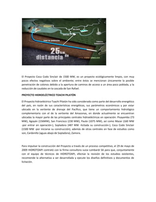 El Proyecto Coca Codo Sinclair de 1500 MW, es un proyecto ecológicamente limpio, con muy
pocos efectos negativos sobre el ambiente; entre éstos se mencionan únicamente la posible
penetración de colonos debido a la apertura de caminos de acceso a un área poco poblada, y la
reducción de caudales en la cascada de San Rafael.
PROYECTO HIDROELÉCTRICO TOACHI PILATÓN
El Proyecto hidroeléctrico Toachi Pilatón ha sido considerado como parte del desarrollo energético
del país, en razón de sus características energéticas, sus parámetros económicos y por estar
ubicado en la vertiente de drenaje del Pacífico, que tiene un comportamiento hidrológico
complementario con el de la vertiente del Amazonas, en donde actualmente se encuentran
ubicadas la mayor parte de las principales centrales hidroeléctricas en operación: Pisayambo (73
MW), Agoyán (156MW), San Francisco (230 MW), Paute (1075 MW), así como Mazar (160 MW
-por entrar en operación-), Sopladora (487 MW -licitada su construcción-), Coca Codo Sinclair
(1500 MW -por iniciarse su construcción), además de otras centrales en fase de estudios como
son, Cardenillo (aguas abajo de Sopladora), Zamora.
Para impulsar la construcción del Proyecto a través de un proceso competitivo, el 29 de mayo de
2009 HIDROTOAPI contrató con la firma consultora suiza Lombardi SA para que, conjuntamente
con el equipo de técnicos de HIDROTOAPI, efectúe la revisión de los estudios existentes,
recomiende la alternativa a ser desarrollada y ejecute los diseños definitivos y documentos de
licitación.
 