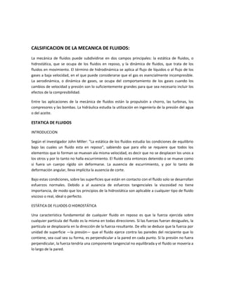 CALSIFICACION DE LA MECANICA DE FLUIDOS:
La mecánica de fluidos puede subdividirse en dos campos principales: la estática de fluidos, o
hidrostática, que se ocupa de los fluidos en reposo, y la dinámica de fluidos, que trata de los
fluidos en movimiento. El término de hidrodinámica se aplica al flujo de líquidos o al flujo de los
gases a baja velocidad, en el que puede considerarse que el gas es esencialmente incompresible.
La aerodinámica, o dinámica de gases, se ocupa del comportamiento de los gases cuando los
cambios de velocidad y presión son lo suficientemente grandes para que sea necesario incluir los
efectos de la compresibilidad.
Entre las aplicaciones de la mecánica de fluidos están la propulsión a chorro, las turbinas, los
compresores y las bombas. La hidráulica estudia la utilización en ingeniería de la presión del agua
o del aceite.
ESTATICA DE FLUIDOS
INTRODUCCION
Según el investigador John Miller: "La estática de los fluidos estudia las condiciones de equilibrio
bajo las cuales un fluido esta en reposo", sabiendo que para ello se requiere que todos los
elementos que lo forman se muevan ala misma velocidad, es decir que no se desplacen los unos a
los otros y por lo tanto no halla escurrimiento. El fluido esta entonces detenido o se mueve como
si fuera un cuerpo rígido sin deformarse. La ausencia de escurrimiento, y por lo tanto de
deformación angular, lleva implícita la ausencia de corte.
Bajo estas condiciones, sobre las superficies que están en contacto con el fluido solo se desarrollan
esfuerzos normales. Debido a al ausencia de esfuerzos tangenciales la viscosidad no tiene
importancia, de modo que los principios de la hidrostática son aplicable a cualquier tipo de fluido
viscoso o real, ideal o perfecto.
ESTÁTICA DE FLUIDOS O HIDROSTÁTICA
Una característica fundamental de cualquier fluido en reposo es que la fuerza ejercida sobre
cualquier partícula del fluido es la misma en todas direcciones. Si las fuerzas fueran desiguales, la
partícula se desplazaría en la dirección de la fuerza resultante. De ello se deduce que la fuerza por
unidad de superficie —la presión— que el fluido ejerce contra las paredes del recipiente que lo
contiene, sea cual sea su forma, es perpendicular a la pared en cada punto. Si la presión no fuera
perpendicular, la fuerza tendría una componente tangencial no equilibrada y el fluido se movería a
lo largo de la pared.
 