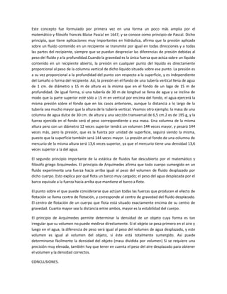 Este concepto fue formulado por primera vez en una forma un poco más amplia por el
matemático y filósofo francés Blaise Pascal en 1647, y se conoce como principio de Pascal. Dicho
principio, que tiene aplicaciones muy importantes en hidráulica, afirma que la presión aplicada
sobre un fluido contenido en un recipiente se transmite por igual en todas direcciones y a todas
las partes del recipiente, siempre que se puedan despreciar las diferencias de presión debidas al
peso del fluido y a la profundidad.Cuando la gravedad es la única fuerza que actúa sobre un líquido
contenido en un recipiente abierto, la presión en cualquier punto del líquido es directamente
proporcional al peso de la columna vertical de dicho líquido situada sobre ese punto. La presión es
a su vez proporcional a la profundidad del punto con respecto a la superficie, y es independiente
del tamaño o forma del recipiente. Así, la presión en el fondo de una tubería vertical llena de agua
de 1 cm. de diámetro y 15 m de altura es la misma que en el fondo de un lago de 15 m de
profundidad. De igual forma, si una tubería de 30 m de longitud se llena de agua y se inclina de
modo que la parte superior esté sólo a 15 m en vertical por encima del fondo, el agua ejercerá la
misma presión sobre el fondo que en los casos anteriores, aunque la distancia a lo largo de la
tubería sea mucho mayor que la altura de la tubería vertical. Veamos otro ejemplo: la masa de una
columna de agua dulce de 30 cm. de altura y una sección transversal de 6,5 cm.2 es de 195 g, y la
fuerza ejercida en el fondo será el peso correspondiente a esa masa. Una columna de la misma
altura pero con un diámetro 12 veces superior tendrá un volumen 144 veces mayor, y pesará 144
veces más, pero la presión, que es la fuerza por unidad de superficie, seguirá siendo la misma,
puesto que la superficie también será 144 veces mayor. La presión en el fondo de una columna de
mercurio de la misma altura será 13,6 veces superior, ya que el mercurio tiene una densidad 13,6
veces superior a la del agua.
El segundo principio importante de la estática de fluidos fue descubierto por el matemático y
filósofo griego Arquímedes. El principio de Arquímedes afirma que todo cuerpo sumergido en un
fluido experimenta una fuerza hacia arriba igual al peso del volumen de fluido desplazado por
dicho cuerpo. Esto explica por qué flota un barco muy cargado; el peso del agua desplazada por el
barco equivale a la fuerza hacia arriba que mantiene el barco a flote.
El punto sobre el que puede considerarse que actúan todas las fuerzas que producen el efecto de
flotación se llama centro de flotación, y corresponde al centro de gravedad del fluido desplazado.
El centro de flotación de un cuerpo que flota está situado exactamente encima de su centro de
gravedad. Cuanto mayor sea la distancia entre ambos, mayor es la estabilidad del cuerpo.
El principio de Arquímedes permite determinar la densidad de un objeto cuya forma es tan
irregular que su volumen no puede medirse directamente. Si el objeto se pesa primero en el aire y
luego en el agua, la diferencia de peso será igual al peso del volumen de agua desplazado, y este
volumen es igual al volumen del objeto, si éste está totalmente sumergido. Así puede
determinarse fácilmente la densidad del objeto (masa dividida por volumen) Si se requiere una
precisión muy elevada, también hay que tener en cuenta el peso del aire desplazado para obtener
el volumen y la densidad correctos.
CONCLUSIONES.
 