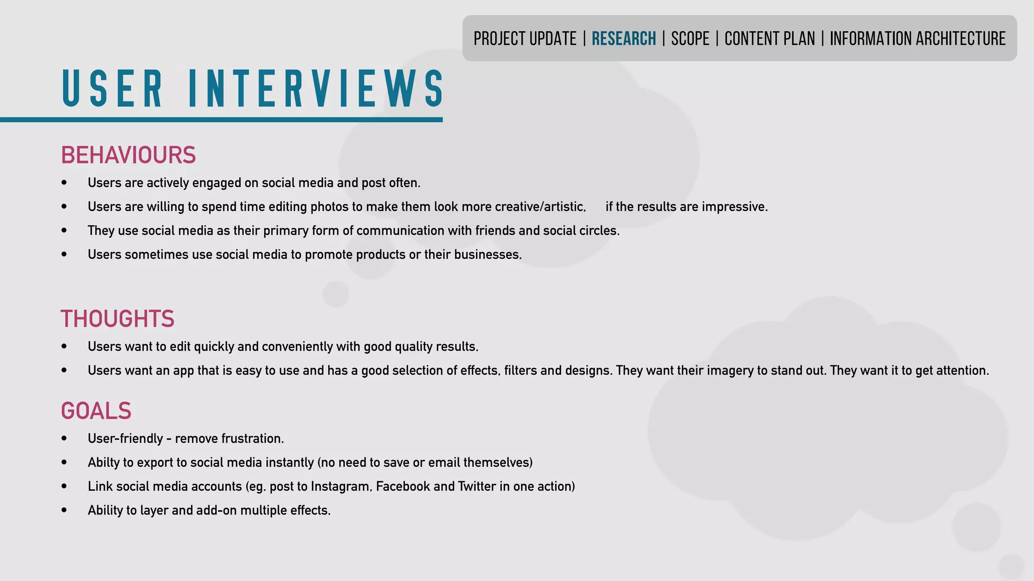 USER INTERVIEWS
PROJECT UPDATE | research | SCOPE | CONTENT PLAN | INFORMATION ARCHITECTURE
BEHAVIOURS
•	 Users are actively engaged on social media and post often.
•	 Users are willing to spend time editing photos to make them look more creative/artistic,	 if the results are impressive.
•	 They use social media as their primary form of communication with friends and social circles.
•	 Users sometimes use social media to promote products or their businesses.
THOUGHTS
•	 Users want to edit quickly and conveniently with good quality results.
•	 Users want an app that is easy to use and has a good selection of effects, filters and designs.They want their imagery to stand out. They want it to get attention.
GOALS
•	 User-friendly - remove frustration.
•	 Abilty to export to social media instantly (no need to save or email themselves)
•	 Link social media accounts (eg. post to Instagram, Facebook and Twitter in one action)
•	 Ability to layer and add-on multiple effects.
 