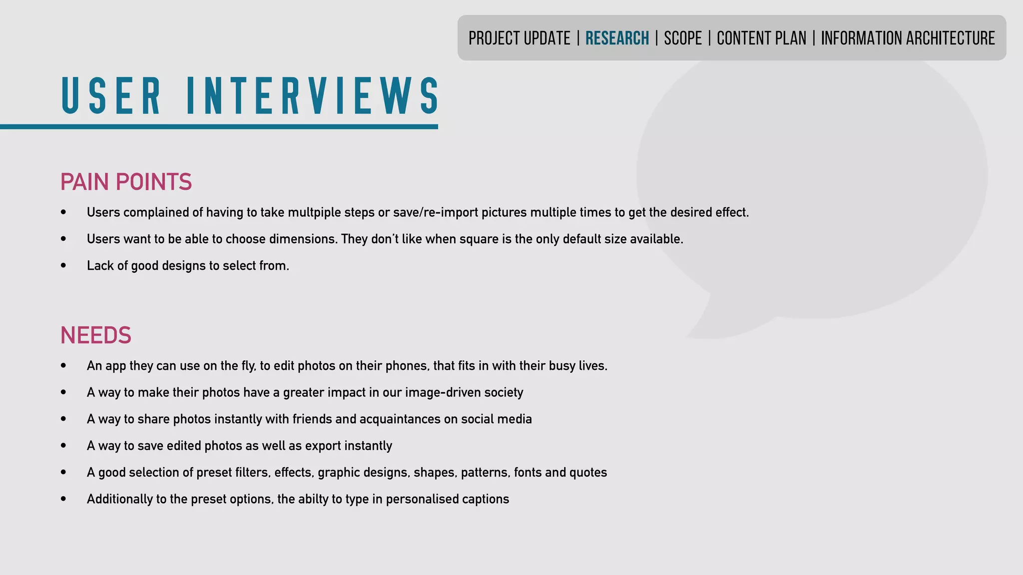 PROJECT UPDATE | research | SCOPE | CONTENT PLAN | INFORMATION ARCHITECTURE
USER INTERVIEWS
PAIN POINTS
•	 Users complained of having to take multpiple steps or save/re-import pictures multiple times to get the desired effect.
•	 Users want to be able to choose dimensions. They don’t like when square is the only defaultsize available.
•	 Lack of good designs to select from.
NEEDS
•	 An app they can use on the fly, to edit photos on their phones, that fits in with their busy lives.
•	 A way to make their photos have a greater impact in our image-driven society
•	 A way to share photos instantly with friends and acquaintances on social media
•	 A way to save edited photos as well as export instantly
•	 A good selection of preset filters, effects, graphic designs, shapes, patterns, fonts and quotes
•	 Additionally to the preset options, the abilty to type in personalised captions
 