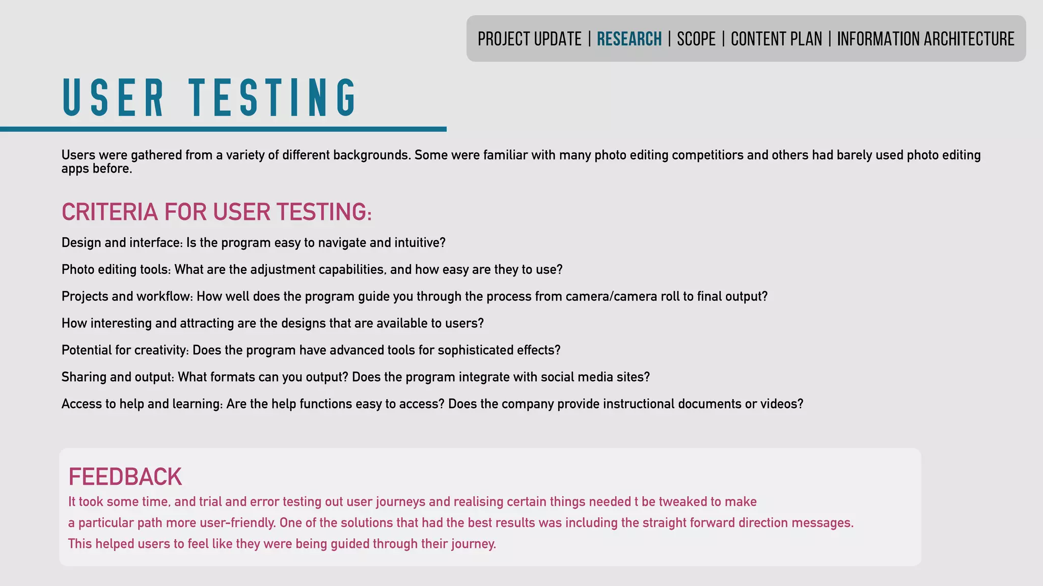 PROJECT UPDATE | research | SCOPE | CONTENT PLAN | INFORMATION ARCHITECTURE
USER TESTING
Users were gathered from a variety of different backgrounds. Some were familiar with many photo editing competitiors and others had barely used photo editing
apps before.
CRITERIA FOR USER TESTING:
Design and interface: Is the program easy to navigate and intuitive?
Photo editing tools: What are the adjustment capabilities, and how easy are they to use?
Projects and workflow: How well does the program guide you through the process from camera/camera roll to final output?
How interesting and attracting are the designs that are available to users?
Potential for creativity: Does the program have advanced tools for sophisticated effects?
Sharing and output: What formats can you output? Does the program integrate with social media sites?
Access to help and learning: Are the help functions easy to access? Does the company provide instructional documents or videos?
FEEDBACK
It took some time, and trial and error testing out user journeys and realising certain things needed t be tweaked to make
a particular path more user-friendly. One of the solutions that had the best results was including the straight forward direction messages.
This helped users to feel like they were being guided through their journey.
 
