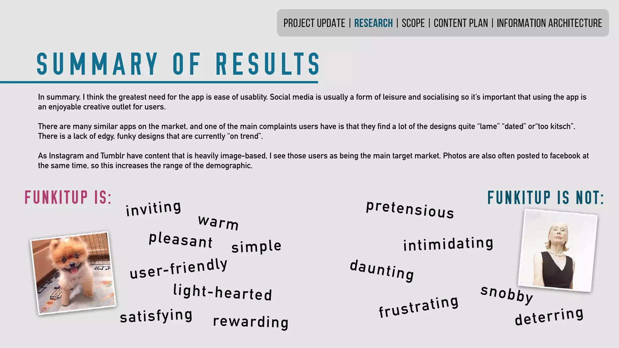 In summary, I think the greatest need for the app is ease of usablity.Social media is usually a form of leisure and socialising so it’s importantthat using the app is
an enjoyable creative outlet for users.
There are many similar apps on the market, and one of the main complaintsusers have is that they find a lot of the designs quite “lame” “dated” or“too kitsch”,
There is a lack of edgy, funky designs that are currently “on trend”.
As Instagram and Tumblr have content that is heavily image-based,I see those users as being the main target market. Photos are also often posted to facebook at
the same time, so this increases the range ofthe demographic.
PROJECT UPDATE | research | SCOPE | CONTENT PLAN | INFORMATION ARCHITECTURE
SUMMARY OF RESULTS
FUNKITUP IS:
inviting
pleasant
user-friendly
light-hearted
FUNKITUP IS NOT:pretensious
intimidating
snobby
daunting
frustrating
warm
satisfying rewarding
simple
deterring
 