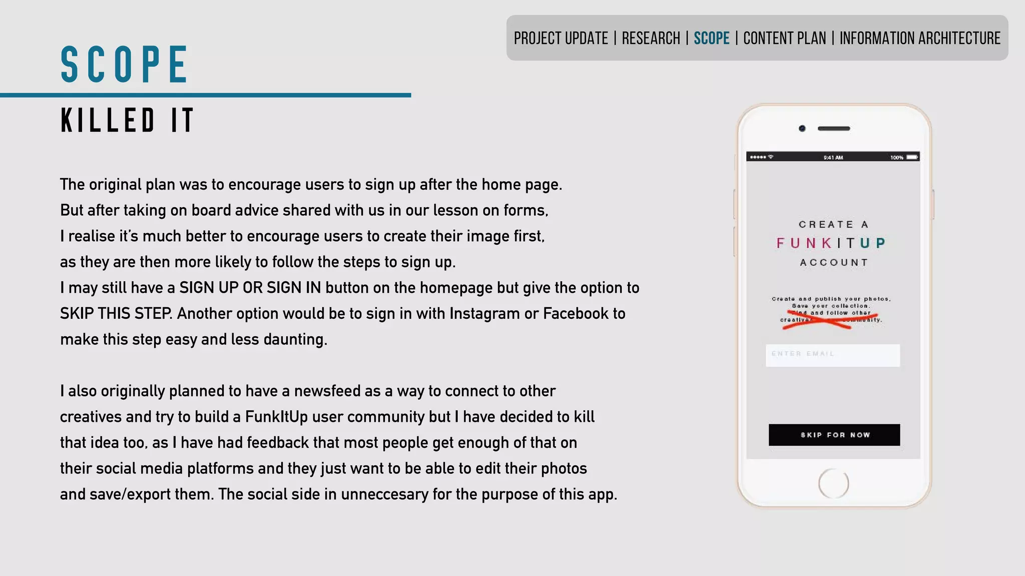 SCOPE
KILLED IT
The original plan was to encourage users to sign up after the home page.
But after taking on board advice shared with us in our lesson on forms,
I realise it’s much better to encourage users to create their image first,
as they are then more likely to follow the steps to sign up.
I may still have a SIGN UP OR SIGN IN button on the homepage but give the option to
SKIP THIS STEP. Another option would be to sign in with Instagram or Facebook to
make this step easy and less daunting.
I also originally planned to have a newsfeed as a way to connect to other
creatives and try to build a FunkItUp user community but I have decided to kill
that idea too, as I have had feedback that most people get enough of that on
their social media platforms and they just want to be able to edit their photos
and save/export them. The social side in unneccesary for the purpose of this app.
PROJECT UPDATE | RESEARCH | SCOPE | CONTENT PLAN | INFORMATION ARCHITECTURE
 