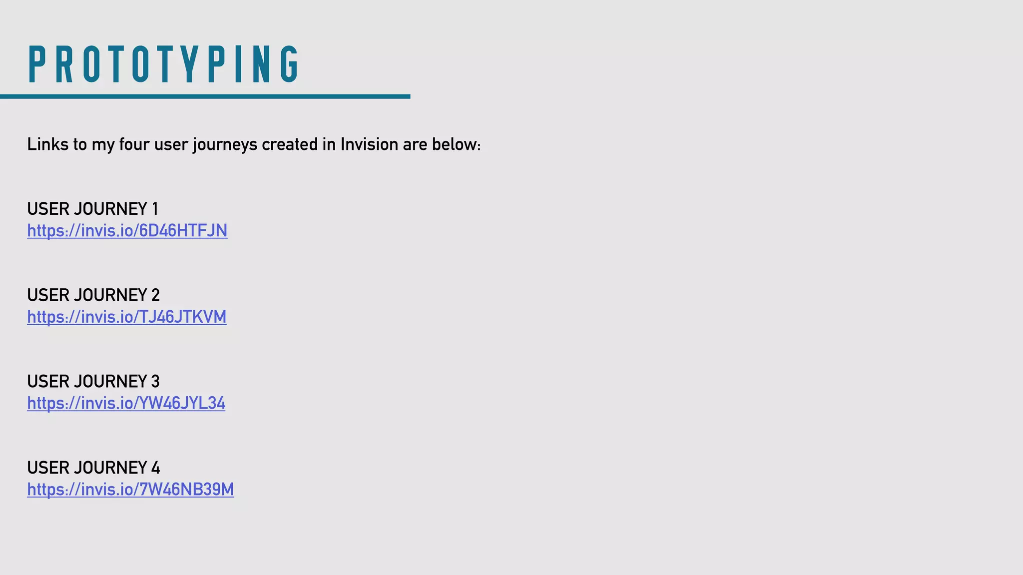 Links to my four user journeys created in Invision are below:
USER JOURNEY 1
https://invis.io/6D46HTFJN
USER JOURNEY 2
https://invis.io/TJ46JTKVM
USER JOURNEY 3
https://invis.io/YW46JYL34
USER JOURNEY 4
https://invis.io/7W46NB39M
PROTOTYPING
 