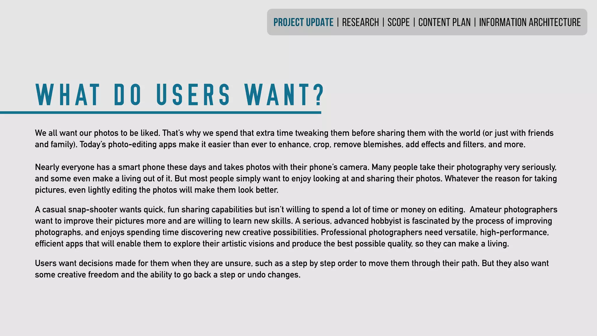 WHAT DO USERS WANT?
PROJECT UPDATE | research | SCOPE | CONTENT PLAN | INFORMATION ARCHITECTURE
We all want our photos to be liked. That’s why we spend that extra time tweaking them before sharing them with the world (or just with friends
and family). Today’s photo-editing apps make it easier than ever to enhance, crop, remove blemishes, add effects and filters, and more.
Nearly everyone has a smart phone these days and takes photos with their phone’s camera. Many people take their photography very seriously,
and some even make a living out of it. But most people simply want to enjoy looking at and sharing their photos. Whatever the reason for taking
pictures, even lightly editing the photos will make them look better.
A casual snap-shooter wants quick, fun sharing capabilities but isn’t willing to spend a lot of time or money on editing. Amateur photographers
want to improve their pictures more and are willing to learn new skills. A serious, advanced hobbyist is fascinated by the process of improving
photographs, and enjoys spending time discovering new creative possibilities. Professional photographers need versatile, high-performance,
efficient apps that will enable them to explore their artistic visions and produce the best possible quality, so they can make a living.
Users want decisions made for them when they are unsure, such as a step by step order to move them through their path. But they also want
some creative freedom and the ability to go back a step or undo changes.
 