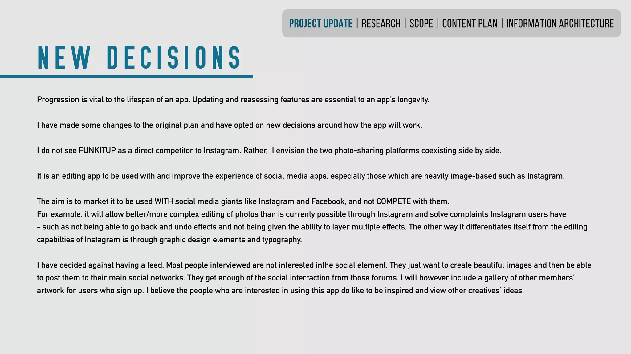 NEW DECISIONS
PROJECT UPDATE | research | SCOPE | CONTENT PLAN | INFORMATION ARCHITECTURE
Progression is vital to the lifespan of an app. Updating and reasessing features are essential to an app’s longevity.
I have made some changes to the original plan and have opted on new decisions around how the app will work.
I do not see FUNKITUP as a direct competitor to Instagram. Rather, I envision the two photo-sharing platforms coexisting side by side.
It is an editing app to be used with and improve the experience of social media apps, especially those which are heavily image-based such as Instagram.
The aim is to market it to be used WITH social media giants like Instagram and Facebook, and not COMPETE with them.
For example, it will allow better/more complex editing of photos than is currenty possible through Instagram and solve complaints Instagram users have
- such as not being able to go back and undo effects and not being given the ability to layer multiple effects. The other way it differentiates itself from the editing
capabilties of Instagram is through graphic design elements and typography.
I have decided against having a feed. Most people interviewed are not interested inthe social element. They just want to create beautiful images and then be able
to post them to their main social networks. They get enough of the social interraction from those forums. I will however include a gallery of other members’
artwork for users who sign up. I believe the people who are interested in using this app do like to be inspired and view other creatives’ ideas.
 