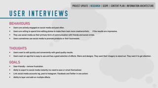 USER INTERVIEWS
PROJECT UPDATE | research | SCOPE | CONTENT PLAN | INFORMATION ARCHITECTURE
BEHAVIOURS
•	 Users are actively engaged on social media and post often.
•	 Users are willing to spend time editing photos to make them look more creative/artistic,	 if the results are impressive.
•	 They use social media as their primary form of communication with friends and social circles.
•	 Users sometimes use social media to promote products or their businesses.
THOUGHTS
•	 Users want to edit quickly and conveniently with good quality results.
•	 Users want an app that is easy to use and has a good selection of effects, filters and designs.They want their imagery to stand out. They want it to get attention.
GOALS
•	 User-friendly - remove frustration.
•	 Abilty to export to social media instantly (no need to save or email themselves)
•	 Link social media accounts (eg. post to Instagram, Facebook and Twitter in one action)
•	 Ability to layer and add-on multiple effects.
 