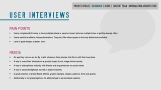 PROJECT UPDATE | research | SCOPE | CONTENT PLAN | INFORMATION ARCHITECTURE
USER INTERVIEWS
PAIN POINTS
•	 Users complained of having to take multpiple steps or save/re-import pictures multiple times to get the desired effect.
•	 Users want to be able to choose dimensions. They don’t like when square is the only defaultsize available.
•	 Lack of good designs to select from.
NEEDS
•	 An app they can use on the fly, to edit photos on their phones, that fits in with their busy lives.
•	 A way to make their photos have a greater impact in our image-driven society
•	 A way to share photos instantly with friends and acquaintances on social media
•	 A way to save edited photos as well as export instantly
•	 A good selection of preset filters, effects, graphic designs, shapes, patterns, fonts and quotes
•	 Additionally to the preset options, the abilty to type in personalised captions
 