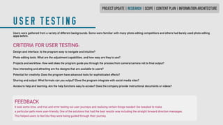 PROJECT UPDATE | research | SCOPE | CONTENT PLAN | INFORMATION ARCHITECTURE
USER TESTING
Users were gathered from a variety of different backgrounds. Some were familiar with many photo editing competitiors and others had barely used photo editing
apps before.
CRITERIA FOR USER TESTING:
Design and interface: Is the program easy to navigate and intuitive?
Photo editing tools: What are the adjustment capabilities, and how easy are they to use?
Projects and workflow: How well does the program guide you through the process from camera/camera roll to final output?
How interesting and attracting are the designs that are available to users?
Potential for creativity: Does the program have advanced tools for sophisticated effects?
Sharing and output: What formats can you output? Does the program integrate with social media sites?
Access to help and learning: Are the help functions easy to access? Does the company provide instructional documents or videos?
FEEDBACK
It took some time, and trial and error testing out user journeys and realising certain things needed t be tweaked to make
a particular path more user-friendly. One of the solutions that had the best results was including the straight forward direction messages.
This helped users to feel like they were being guided through their journey.
 
