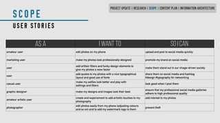 SCOPE
USER STORIES
AS A I WANT TO SO I CAN
amateur user edit photos on my phone upload and post to social media quickly
marketing user make my photos look professionally designed promote my brand on social media
user
add artitsic filters and funky design elements to
give my photos a wow factor
make them stand out in our image-driven society
user
add quotes to my photos with a nice typographical
layout and good use of fonts
share them on social media and hashtag
#design #typography for networking
casual user
make my selfies look better and play with
settings and filters
look good when I post them
graphic designer make my designs and images look their best
ensure that my professional social media galleries
adhere to high professional quality
amateur artistic user
create and experiement to add artisitic touches to my
photography
add interest to my photos
photographer
edit photos easily from my phone (adjusting colours
and so on) and to add my watermark logo to them
prevent theft
PROJECT UPDATE | RESEARCH | SCOPE | CONTENT PLAN | INFORMATION ARCHITECTURE
 