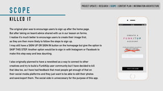 SCOPE
KILLED IT
The original plan was to encourage users to sign up after the home page.
But after taking on board advice shared with us in our lesson on forms,
I realise it’s much better to encourage users to create their image first,
as they are then more likely to follow the steps to sign up.
I may still have a SIGN UP OR SIGN IN button on the homepage but give the option to
SKIP THIS STEP. Another option would be to sign in with Instagram or Facebook to
make this step easy and less daunting.
I also originally planned to have a newsfeed as a way to connect to other
creatives and try to build a FunkItUp user community but I have decided to kill
that idea too, as I have had feedback that most people get enough of that on
their social media platforms and they just want to be able to edit their photos
and save/export them. The social side in unneccesary for the purpose of this app.
PROJECT UPDATE | RESEARCH | SCOPE | CONTENT PLAN | INFORMATION ARCHITECTURE
 