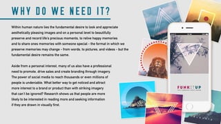 WHY DO WE NEED IT?
Within human nature lies the fundamental desire to look and appreciate
aesthetically pleasing images and on a personal level to beautifully
preserve and record life’s precious moments, to relive happy memories
and to share ones memories with someone special - the format in which we
preserve memories may change - from words, to pictures, and videos - but the
fundamental desire remains the same.
Aside from a personal interest, many of us also have a professional
need to promote, drive sales and create branding through imagery.
The power of social media to reach thousands or even millions of
people is undeniable. What better way to get noticed and attract
more interest to a brand or product than with striking imagery
that can’t be ignored? Research shows us that people are more
likely to be interested in reading more and seeking information
if they are drawn in visually first.
 