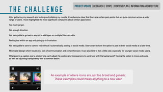 THE CHALLENGE
PROJECT UPDATE | research | SCOPE | CONTENT PLAN | INFORMATION ARCHITECTURE
An example of where icons are just too broad and generic.
These examples could mean anything to a new user.
After gathering my research and testing and collating my results, it has become clear that there are certain pain points that are quite common across a wide
range of users. I have highlighted the most significant complaints about similar apps below:
Too much jargon.
Not enough direction.
Not being able to go back a step or to add/layer on multiple filters or edits.
Feeling lost within an app and giving up in frustration.
Not being able to save to camera roll without it automatically posting to social media. Users want to have the option to post to their social media at a later time.
Minimalist design which results in a lack of communication and comprehension. It can also tend to feel a little cold, especially for younger social-media users.
What good is a caption over a photo if one can’t adjust it’s position and transparency to work best with the background? Having the option to move and scale,
as well as adjusting transparency was a common desire.
 