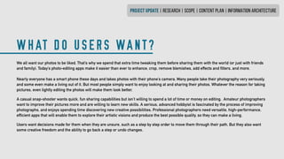 WHAT DO USERS WANT?
PROJECT UPDATE | research | SCOPE | CONTENT PLAN | INFORMATION ARCHITECTURE
We all want our photos to be liked. That’s why we spend that extra time tweaking them before sharing them with the world (or just with friends
and family). Today’s photo-editing apps make it easier than ever to enhance, crop, remove blemishes, add effects and filters, and more.
Nearly everyone has a smart phone these days and takes photos with their phone’s camera. Many people take their photography very seriously,
and some even make a living out of it. But most people simply want to enjoy looking at and sharing their photos. Whatever the reason for taking
pictures, even lightly editing the photos will make them look better.
A casual snap-shooter wants quick, fun sharing capabilities but isn’t willing to spend a lot of time or money on editing. Amateur photographers
want to improve their pictures more and are willing to learn new skills. A serious, advanced hobbyist is fascinated by the process of improving
photographs, and enjoys spending time discovering new creative possibilities. Professional photographers need versatile, high-performance,
efficient apps that will enable them to explore their artistic visions and produce the best possible quality, so they can make a living.
Users want decisions made for them when they are unsure, such as a step by step order to move them through their path. But they also want
some creative freedom and the ability to go back a step or undo changes.
 