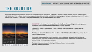 THE SOLUTION
PROJECT UPDATE | research | SCOPE | CONTENT PLAN | INFORMATION ARCHITECTURE
Many photo editing apps are beautifully designed and minimal, but can also be quite cold. FUNKITUP is designed to be fun, enjoyable and have an almost “game”
vibe to it. In some of my findings I discovered that people often learn faster when they feel like they are playing a game, having an enjoyable purpose and are looking
forward to the outcome of a task. I want to bring this same emotion to the app, without it feeling like a chore.
CONSISTENCY in the design of the interface helps with this. Certain fonts are delegated to certain purposes.
For example, instructions are always in the same bold, cursive Lobster font.
Consistency in actions is also important. If there is no button to tap then the action is always swipe left
to next screen.
FunkItUp uses labels instead of icons where possible. A written label doesn’t leave the user guessing about the
meaning of a generic icon.
Having easy-to-understand instructions before each action helps a user navigate through their journey
seamlessly. These instructions also have consistency in their placement on the screen which helps users to
become familiar with the layout and navigation.
The top panel always has a label indictating what stage of the user journey one is at.
Many apps lack this helpful detail.
 