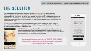 THE SOLUTION
PROJECT UPDATE | research | SCOPE | CONTENT PLAN | INFORMATION ARCHITECTURE
Using casual humour such as the “REJECT RUTHLESSLY”
button gives the app an overall light-hearted tone when
communicating with the user.
If we want the app to be a pleasureable experience for users LANGUAGE AND TONE is very important.
The tone is light and casual, almost conversational. For example, instead of using a very cold tone with
instructions such as “EDIT PHOTO” we use the more personal “EDIT YOUR PHOTO”. The app should be fun to use,
and not daunting or frustrating. It is designed so that even people who have never used a similar app before may
navigate their way through easily and do not feel lost at any stage. Ensuring language doesn’t switch between first
and second person helps.
NO MORE JARGON! Using terms that your regular everyday user is familiar with such as “stencil” instead of
“typemask” which is likely a term only designers know, and “filters” as opposed to “effects”. The word effects is
too broad and doesn’t articulate it’s meaning very well.
PREVIEWING makes a huge difference! This was a popular request that came from user
testing. It is always helpful to be able to see edits side by side to compare and help you
decide which looks better. Filter previews are shown in a swipable gallery along the bottom
and correspond with the filter chosen in the main stage.
 