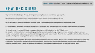 NEW DECISIONS
PROJECT UPDATE | research | SCOPE | CONTENT PLAN | INFORMATION ARCHITECTURE
Progression is vital to the lifespan of an app. Updating and reasessing features are essential to an app’s longevity.
I have made some changes to the original plan and have opted on new decisions around how the app will work.
I do not see FUNKITUP as a direct competitor to Instagram. Rather, I envision the two photo-sharing platforms coexisting side by side.
It is an editing app to be used with and improve the experience of social media apps, especially those which are heavily image-based such as Instagram.
The aim is to market it to be used WITH social media giants like Instagram and Facebook, and not COMPETE with them.
For example, it will allow better/more complex editing of photos than is currenty possible through Instagram and solve complaints Instagram users have
- such as not being able to go back and undo effects and not being given the ability to layer multiple effects. The other way it differentiates itself from the editing
capabilties of Instagram is through graphic design elements and typography.
I have decided against having a feed. Most people interviewed are not interested inthe social element. They just want to create beautiful images and then be able
to post them to their main social networks. They get enough of the social interraction from those forums. I will however include a gallery of other members’
artwork for users who sign up. I believe the people who are interested in using this app do like to be inspired and view other creatives’ ideas.
 