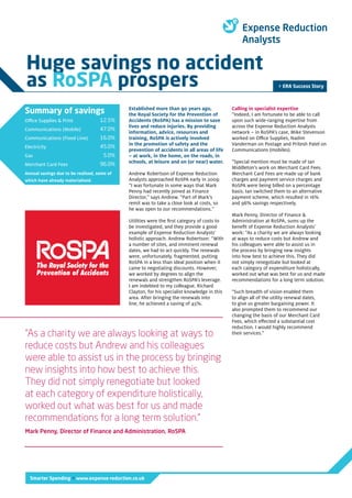 Smarter Spending > www.expense-reduction.co.uk
> ERA Success Story
Huge savings no accident
as RoSPA prospers
Established more than 90 years ago,
the Royal Society for the Prevention of
Accidents (RoSPA) has a mission to save
lives and reduce injuries. By providing
information, advice, resources and
training, RoSPA is actively involved
in the promotion of safety and the
prevention of accidents in all areas of life
– at work, in the home, on the roads, in
schools, at leisure and on (or near) water.
Andrew Robertson of Expense Reduction
Analysts approached RoSPA early in 2009:
“I was fortunate in some ways that Mark
Penny had recently joined as Finance
Director,” says Andrew. “Part of Mark’s
remit was to take a close look at costs, so
he was open to our recommendations.”
Utilities were the first category of costs to
be investigated, and they provide a good
example of Expense Reduction Analysts’
holistic approach. Andrew Robertson: “With
a number of sites, and imminent renewal
dates, we had to act quickly. The renewals
were, unfortunately, fragmented, putting
RoSPA in a less than ideal position when it
came to negotiating discounts. However,
we worked by degrees to align the
renewals and strengthen RoSPA’s leverage.
I am indebted to my colleague, Richard
Clayton, for his specialist knowledge in this
area. After bringing the renewals into
line, he achieved a saving of 45%.
“As a charity we are always looking at ways to
reduce costs but Andrew and his colleagues
were able to assist us in the process by bringing
new insights into how best to achieve this.
They did not simply renegotiate but looked
at each category of expenditure holistically,
worked out what was best for us and made
recommendations for a long term solution.”
Mark Penny, Director of Finance and Administration, RoSPA
Calling in specialist expertise
“Indeed, I am fortunate to be able to call
upon such wide-ranging expertise from
across the Expense Reduction Analysts
network – in RoSPA’s case, Mike Stevenson
worked on Office Supplies, Nadim
Vanderman on Postage and Pritesh Patel on
Communications (mobiles).
“Special mention must be made of Ian
Middleton’s work on Merchant Card Fees.
Merchant Card Fees are made up of bank
charges and payment service charges and
RoSPA were being billed on a percentage
basis. Ian switched them to an alternative
payment scheme, which resulted in 16%
and 96% savings respectively.
Mark Penny, Director of Finance &
Administration at RoSPA, sums up the
benefit of Expense Reduction Analysts’
work: “As a charity we are always looking
at ways to reduce costs but Andrew and
his colleagues were able to assist us in
the process by bringing new insights
into how best to achieve this. They did
not simply renegotiate but looked at
each category of expenditure holistically,
worked out what was best for us and made
recommendations for a long term solution.
“Such breadth of vision enabled them
to align all of the utility renewal dates,
to give us greater bargaining power. It
also prompted them to recommend our
changing the basis of our Merchant Card
Fees, which effected a substantial cost
reduction. I would highly recommend
their services.”
Summary of savings
Office Supplies & Print
Communications (Mobile)
Communications (Fixed Line)
Electricity
Gas
Merchant Card Fees
Annual savings due to be realised, some of
which have already materialised.
12.5%
47.0%
16.0%
45.0%
5.0%
96.0%
 