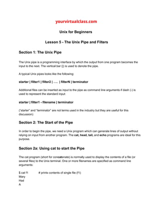 ​ ​ ​yourvirtualclass.com
Unix for Beginners
Lesson 5 - The Unix Pipe and Filters
Section 1: The Unix Pipe
The Unix pipe is a programming interface by which the output from one program becomes the
input to the next. The vertical bar (|) is used to denote the pipe.
A typical Unix pipes looks like the following:
starter | filter1 | filter2 | …. | filterN | terminator
Additional files can be inserted as input to the pipe as command line arguments if dash (-) is
used to represent the standard input:
starter | filter1 - filename | terminator
(“starter” and “terminator” are not terms used in the industry but they are useful for this
discussion)
Section 2: The Start of the Pipe
In order to begin the pipe, we need a Unix program which can generate lines of output without
relying on input from another program. The ​cat, head, tail, ​and ​echo ​programs are ideal for this
purpose.
Section 2a: Using cat to start the Pipe
The cat program (short for con​cat​enate) is normally used to display the contents of a file (or
several files) to the Unix terminal. One or more filenames are specified as command line
arguments:
$ cat f1 # prints contents of single file (f1)
Mary
Had
A
 