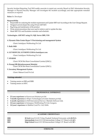 Security Incident Reporting Tool Will enable associate to report any security Breach in Dell. Information Security
Manager or Physical Security Manager will investigate the incident accordingly and take appropriate remedial
measures as required.
Roles: Sr. Developer
Responsibility
• Responsible for analysing the module requirement and Update SIRT tool According to the User Change Request.
• Designed and developed the using C# and ASP.NET.
• Bug fixing and maintenance of the product.
• Wrote stored procedures that were used to retrieve and/or update the data.
• Made SIRT SLA and Escalation reminder mail scheduler.
Technologies: ASP.NET using C#, SQL Server 2005, VSS
4. Dynamic Data Centre Hyper V Provisioning and management System
Client: InstaSpace Webhosting Pvt Ltd
5. Bulk SMS
Client: InstaSpace Webhosting Pvt Ltd
6. UCVHOST.IN, UCVHOST.COM & InstaSpace.com
Client: InstaSpace Webhosting Pvt Ltd
7. SPARSH
Client: DCM Shri Ram Consolidated Limited (DSCL)
8. Prompt HR (Reimbursement Module)
Client: DCM Shri Ram Consolidated Limited (DSCL)
9. Inventory Management System
Client: Maksat Coral Pvt Ltd
Trainings attended
• Training session on SSIS and SSRS
• Training session on MVC
PROFESSIONAL EXPERIENCE
• 2.5 year experience in Knowcross Solution pvt ltd.
• 3 month experience in Wipro Technologies (vCentric Solution pvt ltd).
• 6 month experience in Dell International Service ( Marlabs Software Ltd).
• 2.0 year experience in Instaspace WebHosting Pvt Ltd, Gurgaon.
• 2.0 years’ experience in MakSat Coral Pvt. Ltd, Delhi.
.
ACADEMIC CREDENTIALS
2008 B.Tech from F.G.I.E.T Uttar Pradesh Technical University with 69.3%%
2003 Intermediate from G.S.V.M Intermediate College U.P. Board with 64%
2001 High School from G.S.V.M Intermediate College U.P. Board with 58%
STRENGTH
 