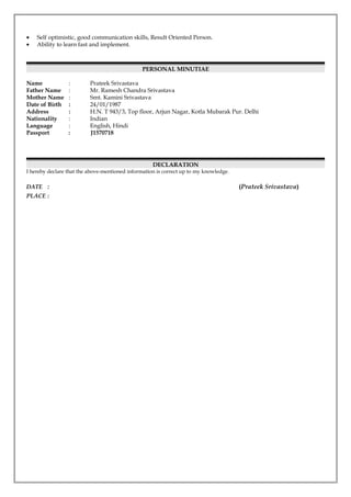 • Self optimistic, good communication skills, Result Oriented Person.
• Ability to learn fast and implement.
PERSONAL MINUTIAE
Name : Prateek Srivastava
Father Name : Mr. Ramesh Chandra Srivastava
Mother Name : Smt. Kamini Srivastava
Date of Birth : 24/01/1987
Address : H.N. T 943/3, Top floor, Arjun Nagar, Kotla Mubarak Pur. Delhi
Nationality : Indian
Language : English, Hindi
Passport : J1570718
DECLARATION
I hereby declare that the above-mentioned information is correct up to my knowledge.
DATE : (Prateek Srivastava)
PLACE :
 