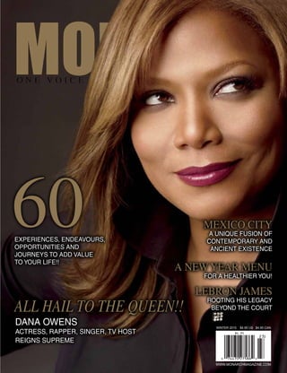 WINTER 2015 $4.95 US $4.95 CAN
WWW.MONARCHMAGAZINE.COM
Experiences, endeavours,
opportunities and
journeys to add value
to your life!!
Dana Owens
ACTRESS, RAPPER, SINGER, TV HOST
REIGNS SUPREME
Mexico City
A Unique Fusion of
Contemporary and
Ancient Existence
A New Year Menu
for a Healthier You!
Lebron James
Rooting His Legacy
Beyond the Court
60
ALL HAIL TO THE QUEEN!!
 